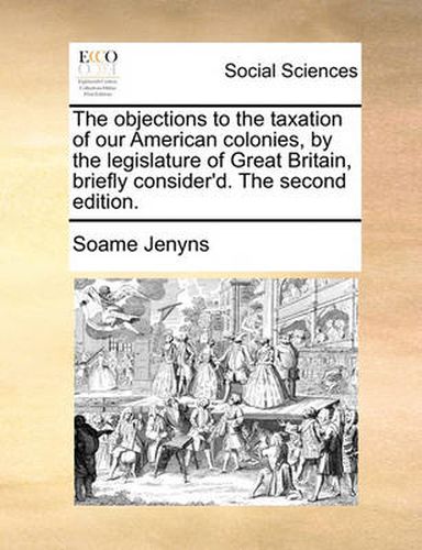 Cover image for The Objections to the Taxation of Our American Colonies, by the Legislature of Great Britain, Briefly Consider'd. the Second Edition.