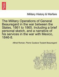 Cover image for The Military Operations of General Beauregard in the war between the States, 1861 to 1865. Including a brief personal sketch, and a narrative of his services in the war with Mexico, 1846-8. VOL. I