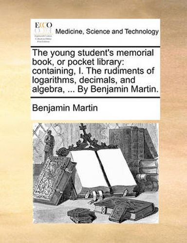 Cover image for The Young Student's Memorial Book, or Pocket Library: Containing, I. the Rudiments of Logarithms, Decimals, and Algebra, ... by Benjamin Martin.