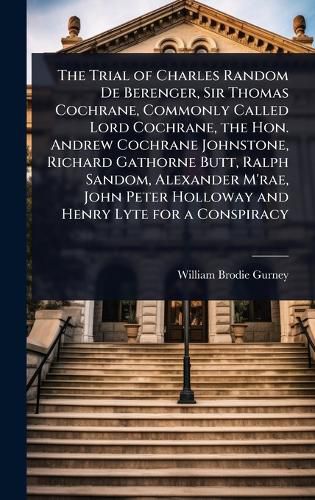 Cover image for The Trial of Charles Random De Berenger, Sir Thomas Cochrane, Commonly Called Lord Cochrane, the Hon. Andrew Cochrane Johnstone, Richard Gathorne Butt, Ralph Sandom, Alexander M'rae, John Peter Holloway and Henry Lyte for a Conspiracy