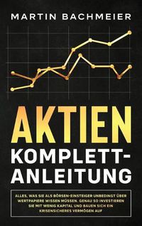 Cover image for Aktien Komplett-Anleitung: Alles, was Sie als Boersen-Einsteiger unbedingt uber Wertpapiere wissen mussen. Genau so investieren Sie mit wenig Kapital und bauen sich ein krisensicheres Vermoegen auf