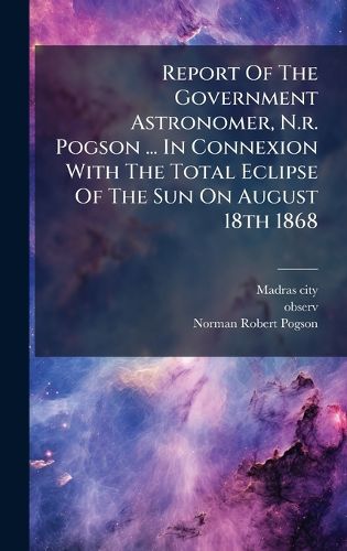 Cover image for Report Of The Government Astronomer, N.r. Pogson ... In Connexion With The Total Eclipse Of The Sun On August 18th 1868