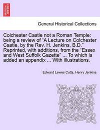 Cover image for Colchester Castle Not a Roman Temple: Being a Review of a Lecture on Colchester Castle, by the Rev. H. Jenkins, B.D. Reprinted, with Additions, from the Essex and West Suffolk Gazette ... to Which Is Added an Appendix ... with Illustrations.