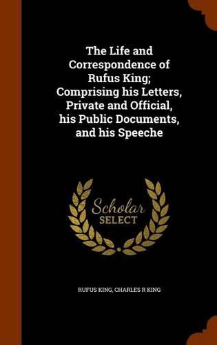 The Life and Correspondence of Rufus King; Comprising His Letters, Private and Official, His Public Documents, and His Speeche