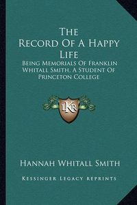 Cover image for The Record of a Happy Life: Being Memorials of Franklin Whitall Smith, a Student of Princeton College