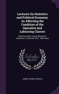 Cover image for Lectures on Statistics and Political Economy, as Affecting the Condition of the Operative and Labouring Classes: Delivered at the London Mechanics' Institution, in 1830 and 1831: With Notes