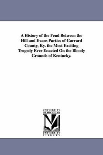 Cover image for A History of the Feud Between the Hill and Evans Parties of Garrard County, Ky. the Most Exciting Tragedy Ever Enacted On the Bloody Grounds of Kentucky.