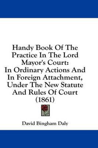 Cover image for Handy Book of the Practice in the Lord Mayor's Court: In Ordinary Actions and in Foreign Attachment, Under the New Statute and Rules of Court (1861)