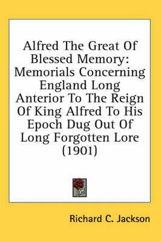 Cover image for Alfred the Great of Blessed Memory: Memorials Concerning England Long Anterior to the Reign of King Alfred to His Epoch Dug Out of Long Forgotten Lore (1901)