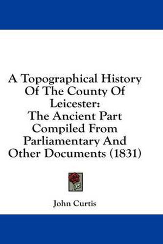 Cover image for A Topographical History of the County of Leicester: The Ancient Part Compiled from Parliamentary and Other Documents (1831)