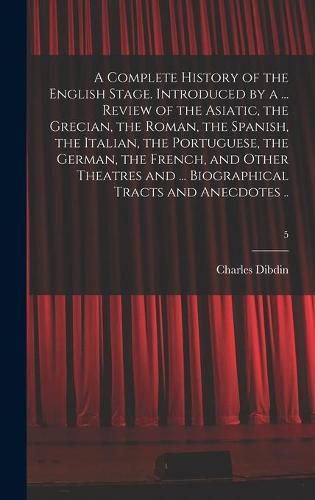 Cover image for A Complete History of the English Stage. Introduced by a ... Review of the Asiatic, the Grecian, the Roman, the Spanish, the Italian, the Portuguese, the German, the French, and Other Theatres and ... Biographical Tracts and Anecdotes ..; 5