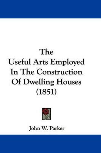 Cover image for The Useful Arts Employed in the Construction of Dwelling Houses (1851)