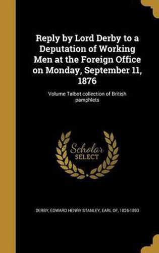 Cover image for Reply by Lord Derby to a Deputation of Working Men at the Foreign Office on Monday, September 11, 1876; Volume Talbot Collection of British Pamphlets