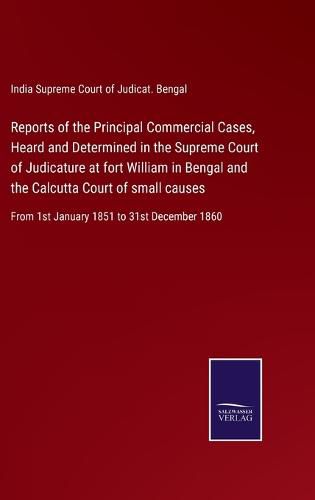 Cover image for Reports of the Principal Commercial Cases, Heard and Determined in the Supreme Court of Judicature at fort William in Bengal and the Calcutta Court of small causes: From 1st January 1851 to 31st December 1860