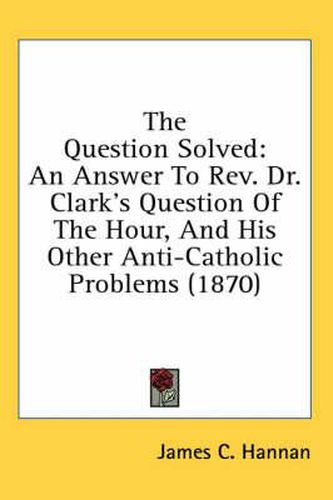 Cover image for The Question Solved: An Answer to REV. Dr. Clark's Question of the Hour, and His Other Anti-Catholic Problems (1870)