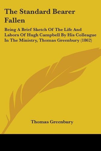 Cover image for The Standard Bearer Fallen: Being A Brief Sketch Of The Life And Labors Of Hugh Campbell By His Colleague In The Ministry, Thomas Greenbury (1862)