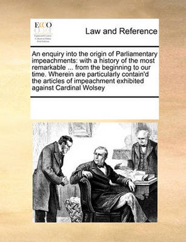 An Enquiry Into the Origin of Parliamentary Impeachments: With a History of the Most Remarkable ... from the Beginning to Our Time. Wherein Are Particularly Contain'd the Articles of Impeachment Exhibited Against Cardinal Wolsey