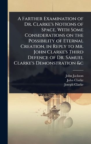 Cover image for A Farther Examination of Dr. Clarke's Notions of Space, With Some Considerations on the Possibility of Eternal Creation, in Reply to Mr. John Clarke's Third Defence of Dr. Samuel Clarke's Demonstration &c