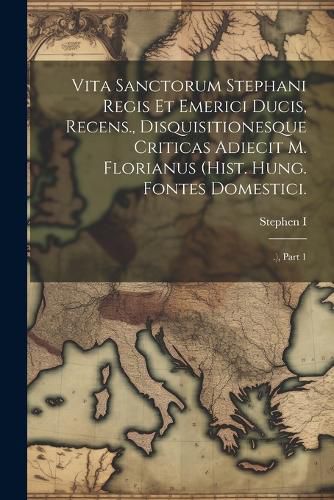 Vita Sanctorum Stephani Regis Et Emerici Ducis, Recens., Disquisitionesque Criticas Adiecit M. Florianus (hist. Hung. Fontes Domestici.