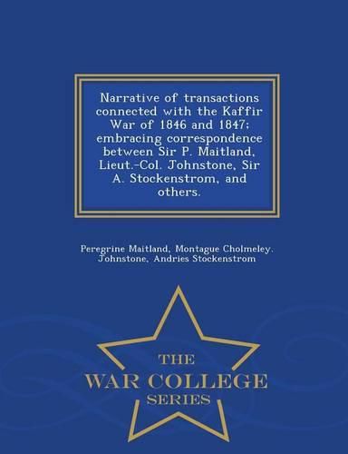 Cover image for Narrative of Transactions Connected with the Kaffir War of 1846 and 1847; Embracing Correspondence Between Sir P. Maitland, Lieut.-Col. Johnstone, Sir A. Stockenstrom, and Others. - War College Series