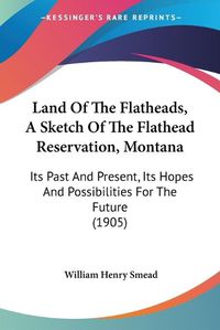 Cover image for Land of the Flatheads, a Sketch of the Flathead Reservation, Montana: Its Past and Present, Its Hopes and Possibilities for the Future (1905)