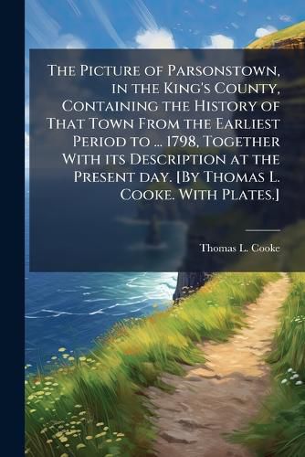 Cover image for The Picture of Parsonstown, in the King's County, Containing the History of That Town From the Earliest Period to ... 1798, Together With its Description at the Present day. [By Thomas L. Cooke. With Plates.]
