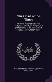 Cover image for The Crisis of the Times: A Sermon Preached in the First Presbyterian Church, Washington, D.C., on the Evening of the National Fast, Thursday, April 30, 1863 Volume 1