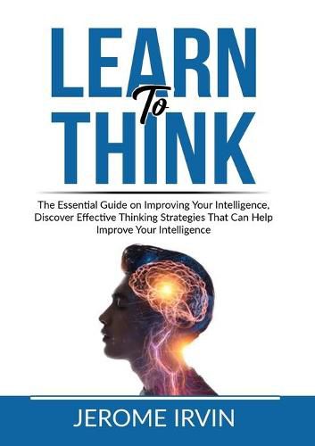 Cover image for Learn to Think: The Essential Guide on Improving Your Intelligence, Discover Effective Thinking Strategies That Can Help Improve Your Intelligence