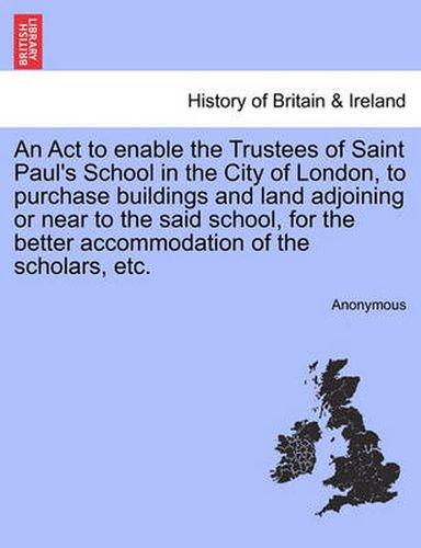 Cover image for An ACT to Enable the Trustees of Saint Paul's School in the City of London, to Purchase Buildings and Land Adjoining or Near to the Said School, for the Better Accommodation of the Scholars, Etc.