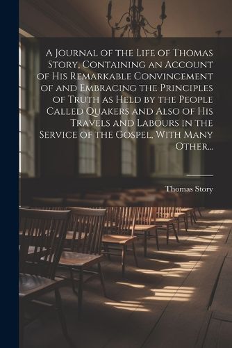 Cover image for A Journal of the Life of Thomas Story, Containing an Account of His Remarkable Convincement of and Embracing the Principles of Truth as Held by the People Called Quakers and Also of His Travels and Labours in the Service of the Gospel, With Many Other...