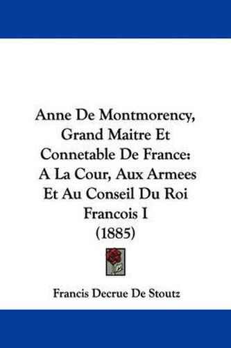 Cover image for Anne de Montmorency, Grand Maitre Et Connetable de France: a la Cour, Aux Armees Et Au Conseil Du Roi Francois I (1885)