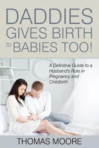 Cover image for Daddies Give Birth To Babies Too!: A Definitive Guide to a Husband's Role in Pregnancy and Childbirth