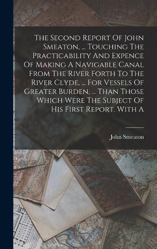 The Second Report Of John Smeaton, ... Touching The Practicability And Expence Of Making A Navigable Canal From The River Forth To The River Clyde, ... For Vessels Of Greater Burden, ... Than Those Which Were The Subject Of His First Report. With A