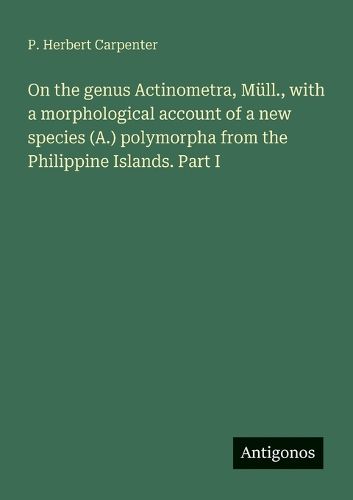 Cover image for On the genus Actinometra, Muell., with a morphological account of a new species (A.) polymorpha from the Philippine Islands. Part I