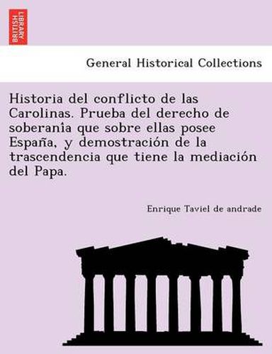 Cover image for Historia del Conflicto de Las Carolinas. Prueba del Derecho de Soberani a Que Sobre Ellas Posee Espan A, y Demostracio N de La Trascendencia Que Tiene La Mediacio N del Papa.