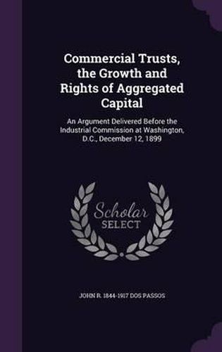 Commercial Trusts, the Growth and Rights of Aggregated Capital: An Argument Delivered Before the Industrial Commission at Washington, D.C., December 12, 1899