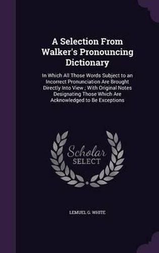 Cover image for A Selection from Walker's Pronouncing Dictionary: In Which All Those Words Subject to an Incorrect Pronunciation Are Brought Directly Into View; With Original Notes Designating Those Which Are Acknowledged to Be Exceptions