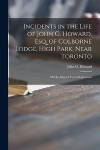 Cover image for Incidents in the Life of John G. Howard, Esq. of Colborne Lodge, High Park, Near Toronto [microform]: Chiefly Adapted From His Journals