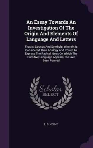 Cover image for An Essay Towards an Investigation of the Origin and Elements of Language and Letters: That Is, Sounds and Symbols: Wherein Is Considered Their Analogy and Power to Express the Radical Ideas on Which the Primitive Language Appears to Have Been Formed