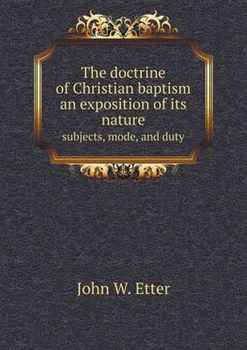 Cover image for The doctrine of Christian baptism an exposition of its nature subjects, mode, and duty