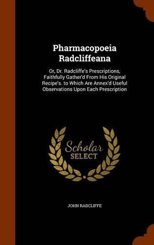 Cover image for Pharmacopoeia Radcliffeana: Or, Dr. Radcliffe's Prescriptions, Faithfully Gather'd from His Original Recipe's. to Which Are Annex'd Useful Observations Upon Each Prescription