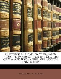 Cover image for Questions on Mathematics: Taken from the Papers Set for the Degrees of M.A. and B.SC. in the Four Scotch Universities