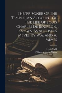 Cover image for The 'prisoner Of The Temple', An Account Of The Life Of Louis Charles De Bourbon, Known As Augustus Meves, By W.a. And A. Meves