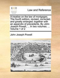 Cover image for A Treatise on the Law of Mortgages. the Fourth Edition, Revised, Corrected, and Greatly Enlarged; Together with an Appendix of Precedents. by John Joseph Powell, ... in Two Volumes. ... Volume 1 of 2