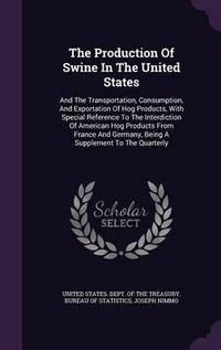 Cover image for The Production of Swine in the United States: And the Transportation, Consumption, and Exportation of Hog Products, with Special Reference to the Interdiction of American Hog Products from France and Germany, Being a Supplement to the Quarterly