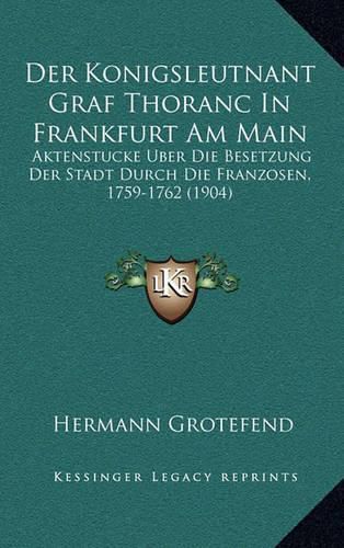 Der Konigsleutnant Graf Thoranc in Frankfurt Am Main: Aktenstucke Uber Die Besetzung Der Stadt Durch Die Franzosen, 1759-1762 (1904)