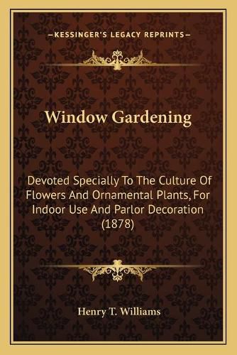 Cover image for Window Gardening: Devoted Specially to the Culture of Flowers and Ornamental Plants, for Indoor Use and Parlor Decoration (1878)