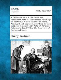 Cover image for A Collection of All the Public and Permanent Acts of the General Assembly of Kentucky Which Are Now in Force, Arranged and Digested According to Their Subjects; Together with Acts of Virginia Relating to Land Titles, the Recovery of Rents, and The...