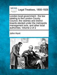 Cover image for London Local Government: The Law Relating to the London County Council, the Vestries and District Boards Elected Under the Metropolis Management Acts, and Other Local Authorities. Volume 2 of 2