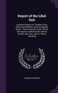 Cover image for Report of the Libel Suit: Llewellyn Powers vs. Theodore Cary, Editor and Publisher of the Aroostook Times: Tried at the Feb. Term, 1874 of the Supreme Judicial Court, Held at Houlton, Me., Hon. John A. Peters Presiding